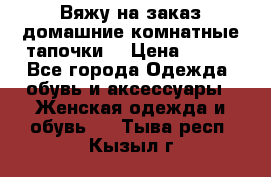 Вяжу на заказ домашние комнатные тапочки. › Цена ­ 800 - Все города Одежда, обувь и аксессуары » Женская одежда и обувь   . Тыва респ.,Кызыл г.